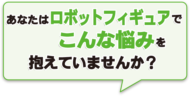 あなたはロボット系フィギュアでこんな悩みを抱えていませんか？