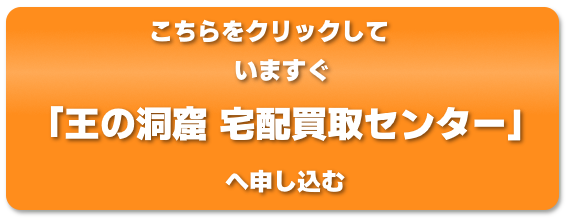 こちらをクリックして今すぐ「王の洞窟 宅配買取センター」へ申し込む