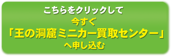 こちらをクリックして今すぐ「王の洞窟ミニカー買取センター」へ申し込む