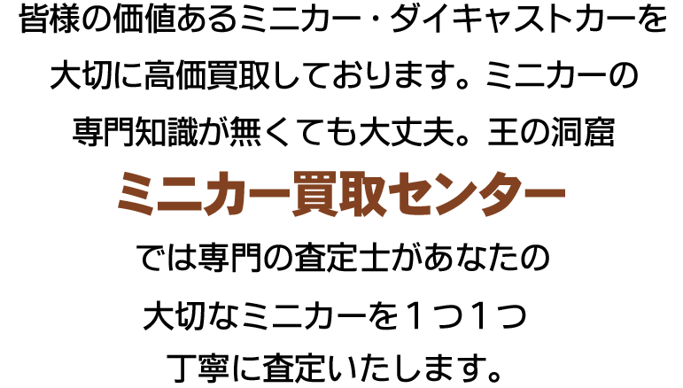 不要になったミニカー・ダイキャストカーを大切に高価買取しております。ミニカーの専門知識が無くても大丈夫。王の洞窟ミニカー買取センターでは専門の査定士があなたの大切なミニカーを1つ1つ丁寧に査定いたします。