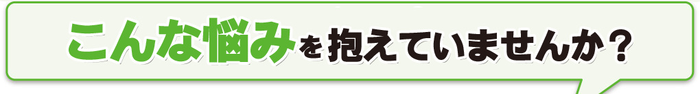 こんな悩みを抱えていませんか？