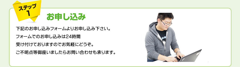 ステップ1　お申し込み　下記のお申し込みフォームよりお申し込み下さい。フォームでのお申し込みは２４時間受け付けておりますのでお気軽にどうぞ。ご不明点等御座いましたらお問い合わせも承ります。