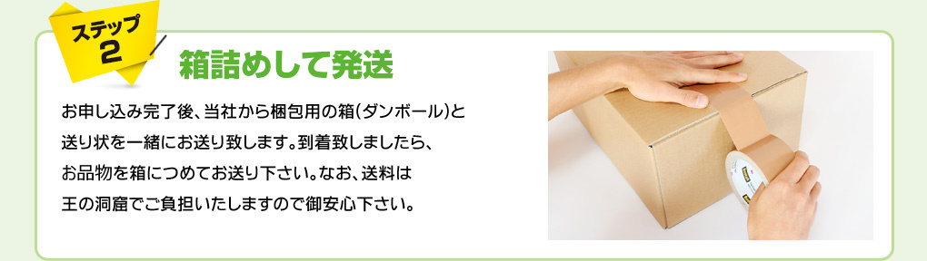 ステップ2　箱詰めして発送　お申し込み完了後、当社から梱包用の箱(ダンボール)と送り状を一緒にお送り致します。到着致しましたら、お品物を箱につめてお送り下さい。なお、送料は王の洞窟でご負担いたしますので御安心下さい。