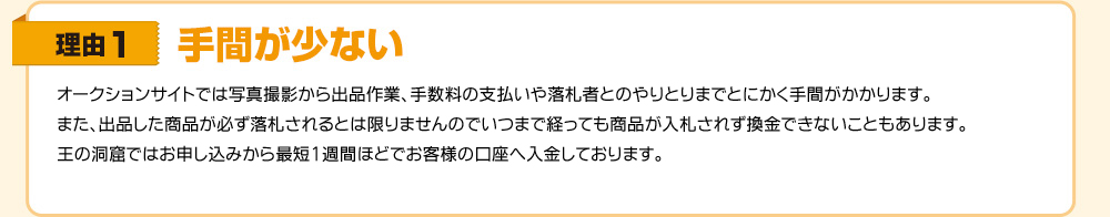 理由1　手間が少ない　オークションサイトでは写真撮影から出品作業、手数料の支払いや落札者とのやりとりまでとにかく手間がかかります。また、出品した商品が必ず落札されるとは限りませんのでいつまで経っても入札されず換金できないこともあります。王の洞窟ではお申し込みから最短1週間ほどでお客様の口座へ入金しております。
