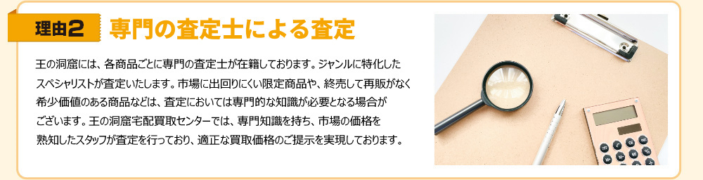 理由2　専門の査定士による査定　王の洞窟には各商品ごとに専門の査定士が在籍しております。ジャンルに特化したスペシャリストが査定いたします。市場に出回りにくい限定商品や、終売して再販希少価値のある商品などは、査定においては専門的な知識が必要となる場合がございます。王の洞窟宅配買取センターでは、専門知識を持ち、市場の価格を熟知したスタッフが査定を行っており、適正な買取価格のご提示を実現しております。