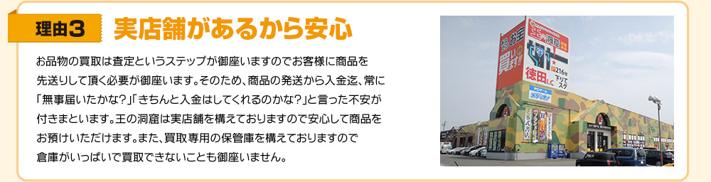 理由3　実店舗があるから安心　買取は査定というステップが御座いますのでお客様にお品物を先送りして頂く必要が御座います。そのため、お品物の発送から入金迄、常に「無事届いたかな?」「きちんと入金はしてくれるのかな?」と言った不安が付きまといます。王の洞窟は実店舗を構えておりますので安心してお品物をお預けいただけます。また、買取専用の保管庫を構えておりますので倉庫がいっぱいで買取できないことも御座いません。