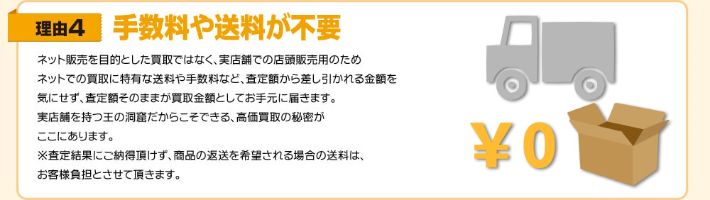 理由4　手数料や送料が不要　ネット販売を目的とした買取ではなく、実店舗での店頭販売用のためネットでの買取に特有な送料や手数料など、査定額から差し引かれる金額を気にせず、査定額そのままが買取金額としてお手元に届きます。実店舗を持つ王の洞窟だからこそできる、高価買取の秘密がここにあります。