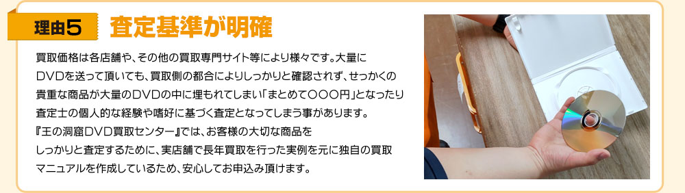 理由5　買取価格や査定方法等は、各店舗やその他買取り専門サイト等により様々です。大量のお品物を買取してもらいたいと思っても、買取側の都合によりしっかりと確認されず、たとえ貴重なお品物があった場合でも大量の商品の中に埋もれてしまい、市場価格が反映されない査定額となってしまうことがあります。『王の洞窟 宅配買取センター』では、お客様の大切なお品物をしっかりと査定するために、実店舗で長年買取りを行った実例を元に独自の買取マニュアルを作成しているため、安心してお申し込み頂けます。
