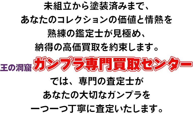 未組立から塗装済みまで、あなたのコレクションの価値と情熱を熟練の鑑定士が見極め、納得の高価買取を約束します。王の洞窟ガンプラ専門買取センターでは専門の査定士があなたの大切なガンプラを1つ1つ丁寧に査定いたします。今だけ買取プラスアップキャンペーン実施中!査定額が最大13,000円UP!