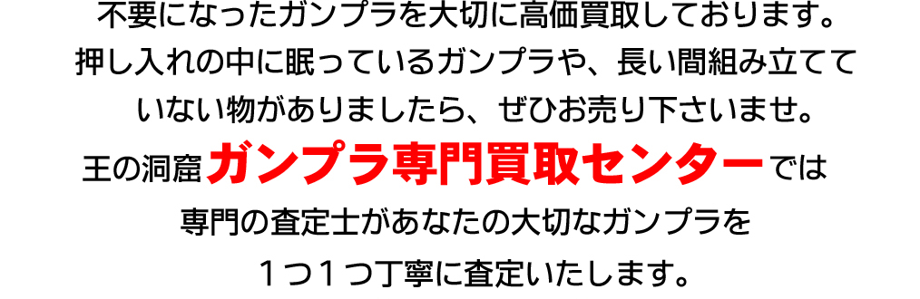 不要になったガンプラを大切に高価買取しております。押し入れの中に眠っているガンプラや、長い間組み立てていないものがありましたら、ぜひお売り下さいませ。王の洞窟ガンプラ専門買取センターでは専門の査定士があなたの大切なガンプラを1つ1つ丁寧に査定いたします。今だけ買取プラスアップキャンペーン実施中!査定額が最大13,000円UP!