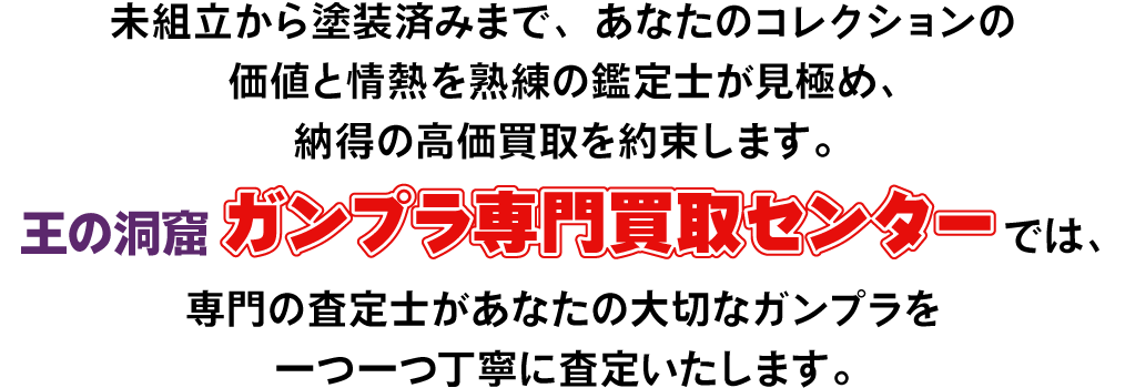 未組立から塗装済みまで、あなたのコレクションの価値と情熱を熟練の鑑定士が見極め、納得の高価買取を約束します。王の洞窟ガンプラ専門買取センターでは専門の査定士があなたの大切なガンプラを1つ1つ丁寧に査定いたします。今だけ買取プラスアップキャンペーン実施中!査定額が最大13,000円UP!