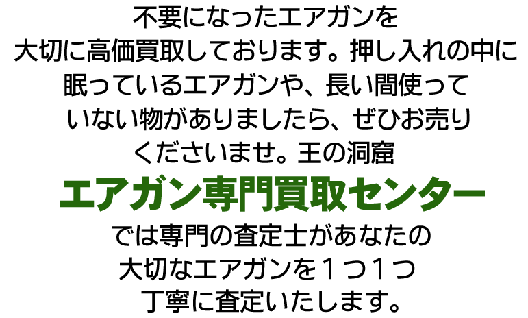 不要になったエアガンを大切に高価買取しております。押し入れの中に眠っているエアガンや、長い間組み立てていないものがありましたら、ぜひお売り下さいませ。王の洞窟エアガン買取センターでは専門の査定士があなたの大切なエアガンを1つ1つ丁寧に査定いたします。今だけ買取プラスアップキャンペーン実施中!査定額が最大13,000円UP!